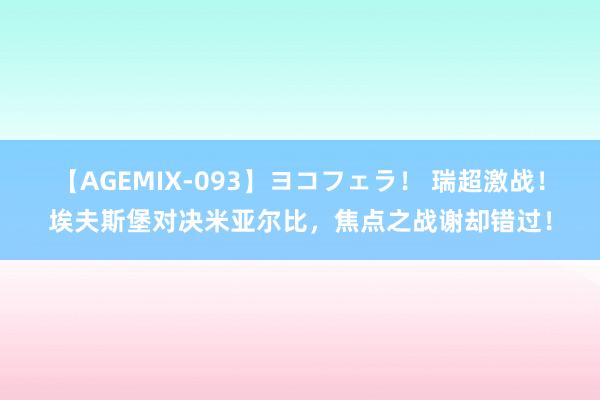 【AGEMIX-093】ヨコフェラ！ 瑞超激战！埃夫斯堡对决米亚尔比，焦点之战谢却错过！