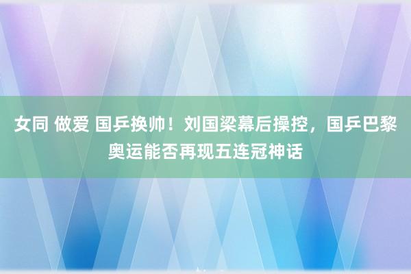 女同 做爱 国乒换帅！刘国梁幕后操控，国乒巴黎奥运能否再现五连冠神话