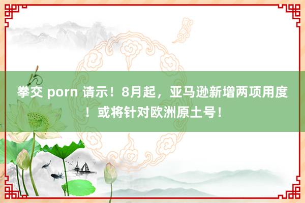 拳交 porn 请示！8月起，亚马逊新增两项用度！或将针对欧洲原土号！