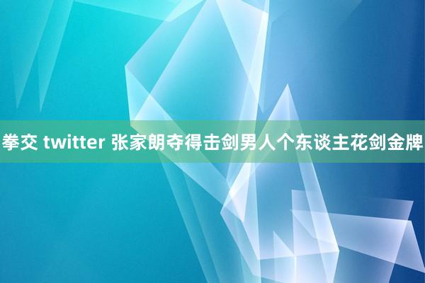 拳交 twitter 张家朗夺得击剑男人个东谈主花剑金牌