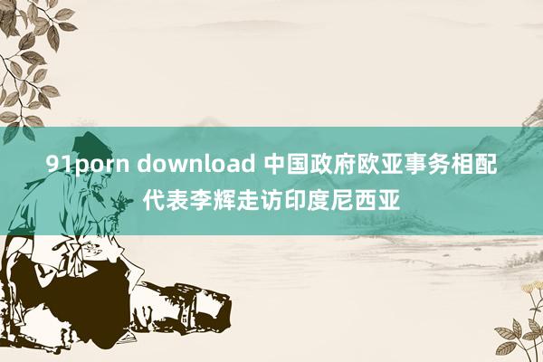 91porn download 中国政府欧亚事务相配代表李辉走访印度尼西亚