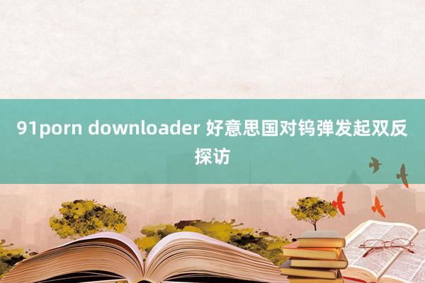 91porn downloader 好意思国对钨弹发起双反探访