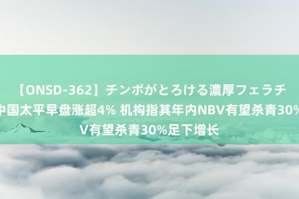 【ONSD-362】チンポがとろける濃厚フェラチオ4時間 中国太平早盘涨超4% 机构指其年内NBV有望杀青30%足下增长