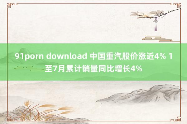 91porn download 中国重汽股价涨近4% 1至7月累计销量同比增长4%