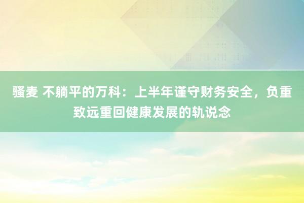 骚麦 不躺平的万科：上半年谨守财务安全，负重致远重回健康发展的轨说念