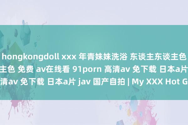 hongkongdoll xxx 年青妹妹洗浴 东谈主东谈主色 的搜索着力 东谈主东谈主色 免费 av在线看 91porn 高清av 免下载 日本a片 jav 国产自拍 | My XXX Hot Girl