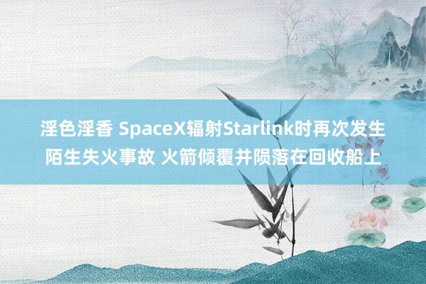 淫色淫香 SpaceX辐射Starlink时再次发生陌生失火事故 火箭倾覆并陨落在回收船上