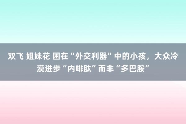 双飞 姐妹花 困在“外交利器”中的小孩，大众冷漠进步“内啡肽”而非“多巴胺”