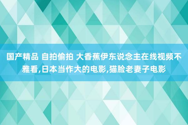 国产精品 自拍偷拍 大香蕉伊东说念主在线视频不雅看，日本当作大的电影，猫脸老妻子电影