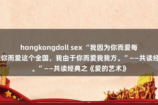 hongkongdoll sex “我因为你而爱每个东谈主，我通过你而爱这个全国，我由于你而爱我我方。”——共读经典之《爱的艺术》