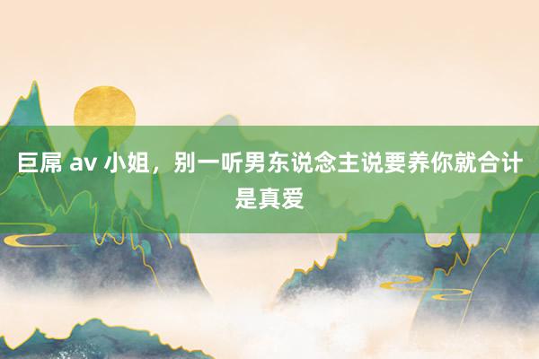 巨屌 av 小姐，别一听男东说念主说要养你就合计是真爱