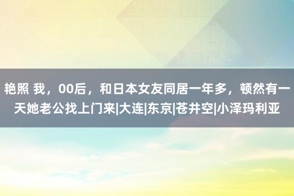 艳照 我，00后，和日本女友同居一年多，顿然有一天她老公找上门来|大连|东京|苍井空|小泽玛利亚