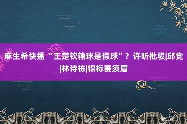 麻生希快播 “王楚钦输球是假球”？许昕批驳|邱党|林诗栋|锦标赛须眉