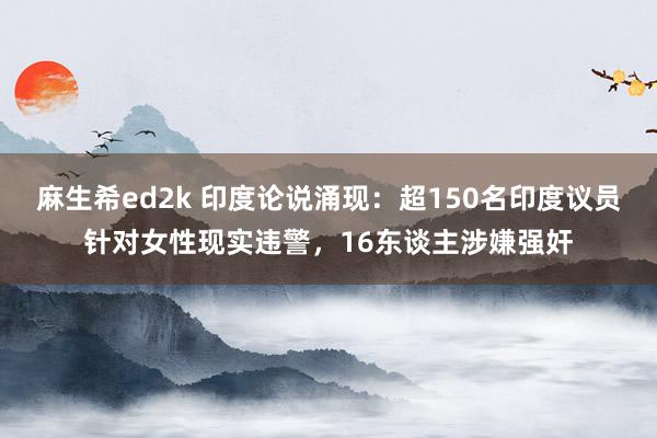 麻生希ed2k 印度论说涌现：超150名印度议员针对女性现实违警，16东谈主涉嫌强奸