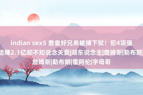 indian sex5 詹皇好兄弟被捕下狱！犯4项强奸暴力罪，生活赚2.1亿却不知说念关爱|湖东说念主|詹姆斯|勒布朗|雷阿伦|字母哥