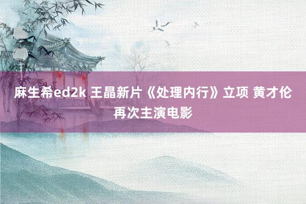 麻生希ed2k 王晶新片《处理内行》立项 黄才伦再次主演电影