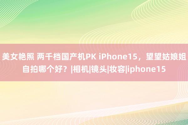 美女艳照 两千档国产机PK iPhone15，望望姑娘姐自拍哪个好？|相机|镜头|妆容|iphone15