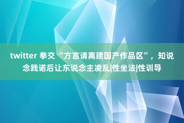 twitter 拳交 “方言请离建国产作品区”，知说念践诺后让东说念主凌乱|性坐法|性训导