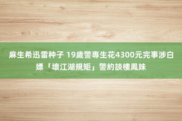 麻生希迅雷种子 19歲警專生花4300元完事涉白嫖「壞江湖規矩」　警約談樓鳳妹