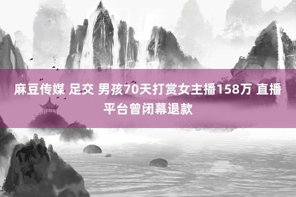 麻豆传媒 足交 男孩70天打赏女主播158万 直播平台曾闭幕退款