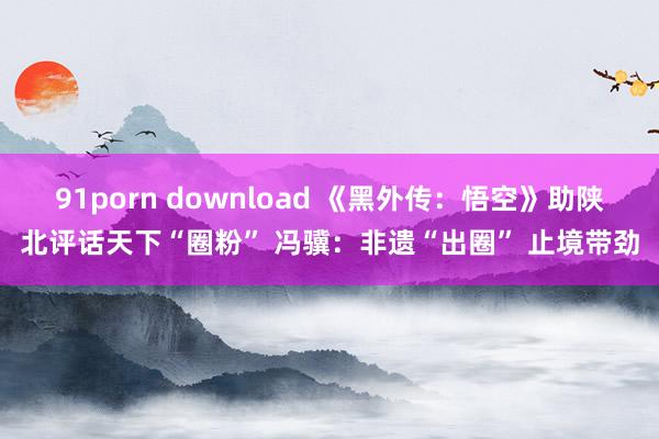 91porn download 《黑外传：悟空》助陕北评话天下“圈粉” 冯骥：非遗“出圈” 止境带劲