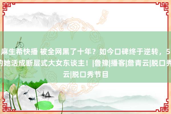 麻生希快播 被全网黑了十年？如今口碑终于逆转，54岁的她活成断层式大女东谈主！|鲁豫|播客|詹青云|脱口秀节目