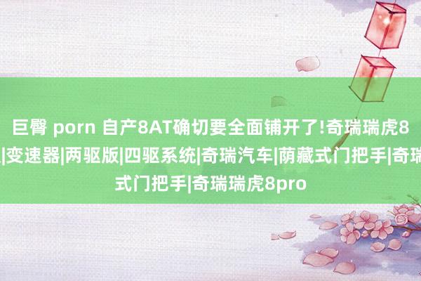 巨臀 porn 自产8AT确切要全面铺开了!奇瑞瑞虎8Pro四驱版|变速器|两驱版|四驱系统|奇瑞汽车|荫藏式门把手|奇瑞瑞虎8pro