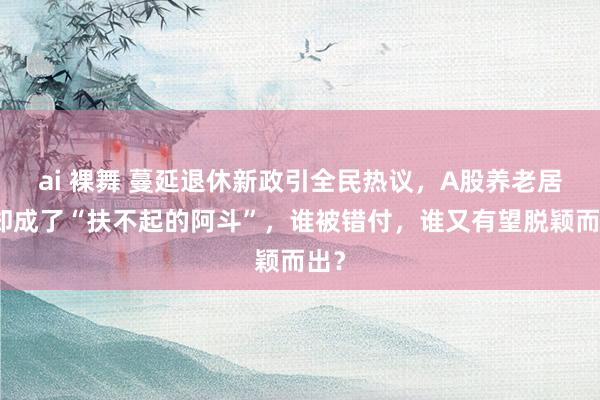 ai 裸舞 蔓延退休新政引全民热议，A股养老居品却成了“扶不起的阿斗”，谁被错付，谁又有望脱颖而出？