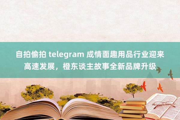 自拍偷拍 telegram 成情面趣用品行业迎来高速发展，橙东谈主故事全新品牌升级