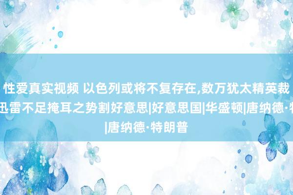 性爱真实视频 以色列或将不复存在，数万犹太精英裁撤，以迅雷不足掩耳之势割好意思|好意思国|华盛顿|唐纳德·特朗普