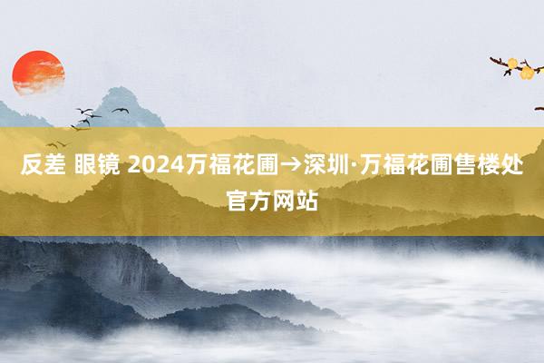 反差 眼镜 2024万福花圃→深圳·万福花圃售楼处官方网站