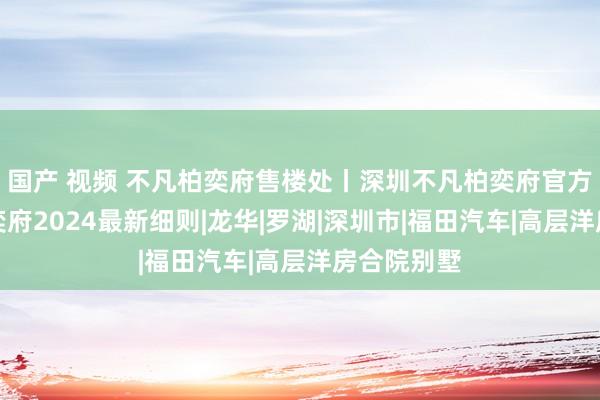 国产 视频 不凡柏奕府售楼处丨深圳不凡柏奕府官方网站！柏奕府2024最新细则|龙华|罗湖|深圳市|福田汽车|高层洋房合院别墅