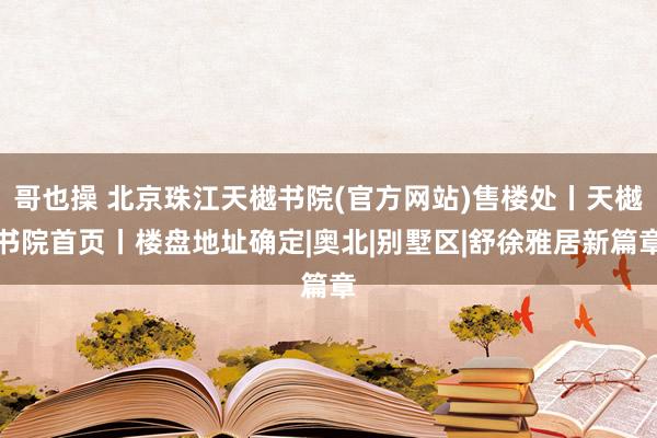 哥也操 北京珠江天樾书院(官方网站)售楼处丨天樾书院首页丨楼盘地址确定|奥北|别墅区|舒徐雅居新篇章