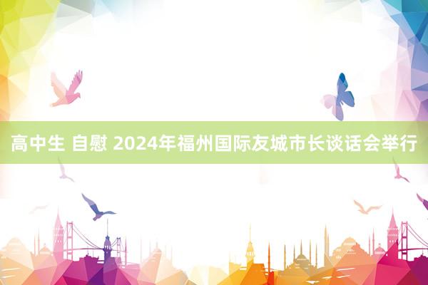 高中生 自慰 2024年福州国际友城市长谈话会举行