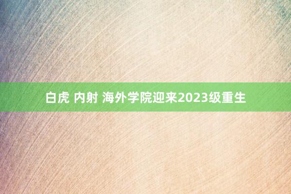 白虎 内射 海外学院迎来2023级重生